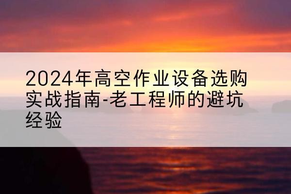 姚安高空作业升降机厂家推荐-2024年高空作业设备选购实战指南-老工程师的避坑经验