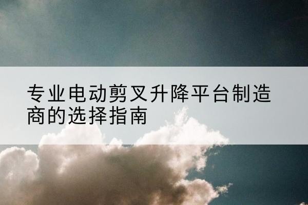 姚安电动剪叉升降平台厂家-专业电动剪叉升降平台制造商的选择指南