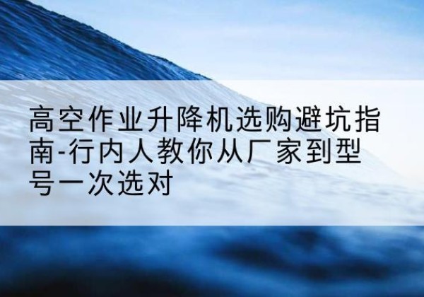 姚安升降平台厂家-高空作业升降机选购避坑指南-行内人教你从厂家到型号一次选对