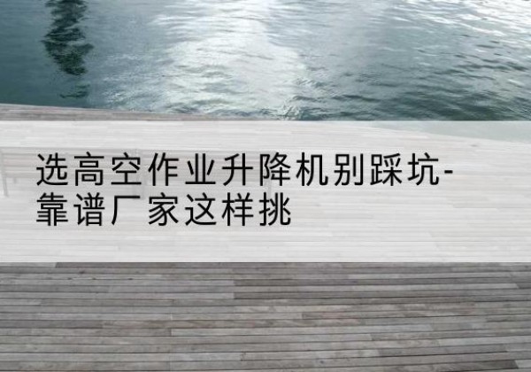 姚安剪叉式升降机厂家-选高空作业升降机别踩坑-靠谱厂家这样挑