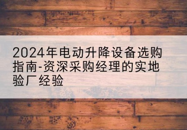 姚安电动剪叉升降平台厂家-2024年电动升降设备选购指南-资深采购经理的实地验厂经验
