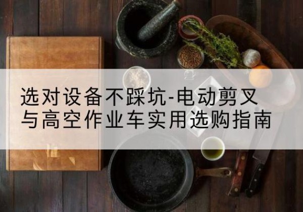 姚安电动剪叉升降平台怎么选-选对设备不踩坑-电动剪叉与高空作业车实用选购指南
