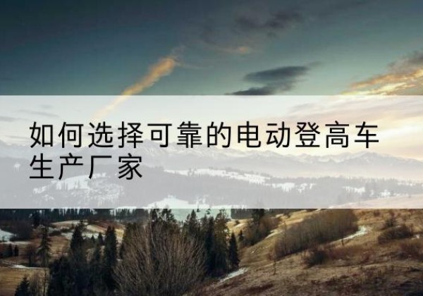 姚安电动登高车厂家-如何选择可靠的电动登高车生产厂家