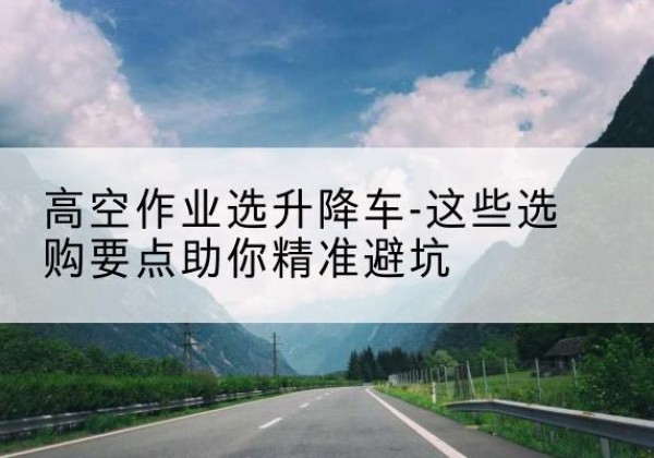 姚安升降车厂家-高空作业选升降车-这些选购要点助你*避坑