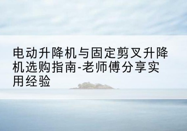 姚安电动升降机怎么选-电动升降机与固定剪叉升降机选购指南-老师傅分享实用经验