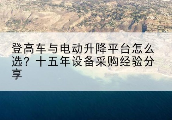 姚安登高车厂家厂家-登高车与电动升降平台怎么选？十五年设备采购经验分享