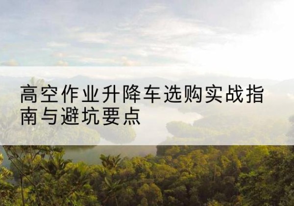 姚安升降车怎么选-高空作业升降车选购实战指南与避坑要点