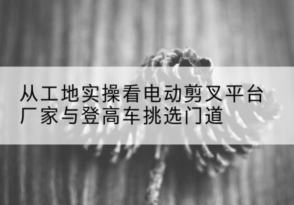 姚安电动剪叉升降平台厂家-从工地实操看电动剪叉平台厂家与登高车挑选门道