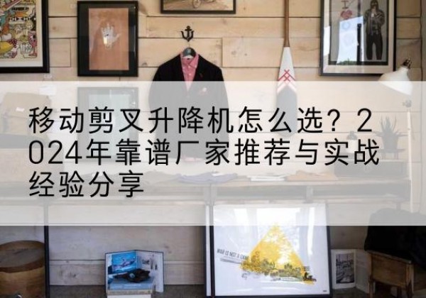 姚安升降平台厂家推荐-移动剪叉升降机怎么选？2024年靠谱厂家推荐与实战经验分享