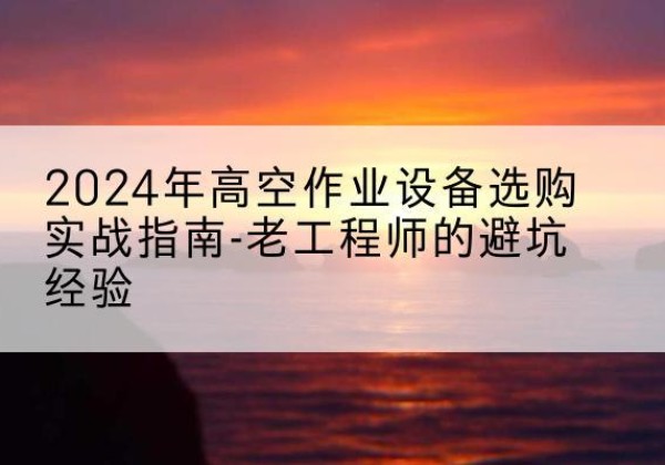 姚安高空作业升降机厂家推荐-2024年高空作业设备选购实战指南-老工程师的避坑经验