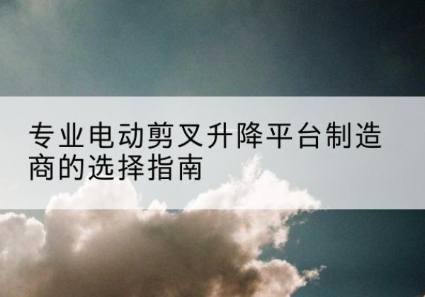 姚安电动剪叉升降平台厂家-专业电动剪叉升降平台制造商的选择指南